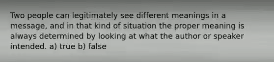 Two people can legitimately see different meanings in a message, and in that kind of situation the proper meaning is always determined by looking at what the author or speaker intended. a) true b) false