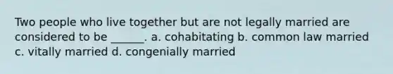 Two people who live together but are not legally married are considered to be ______. a. cohabitating b. common law married c. vitally married d. congenially married