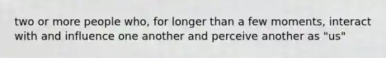 two or more people who, for longer than a few moments, interact with and influence one another and perceive another as "us"