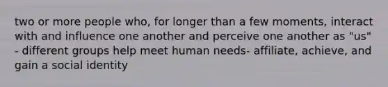 two or more people who, for longer than a few moments, interact with and influence one another and perceive one another as "us" - different groups help meet human needs- affiliate, achieve, and gain a social identity