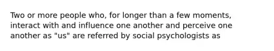 Two or more people who, for longer than a few moments, interact with and influence one another and perceive one another as "us" are referred by social psychologists as