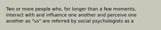 Two or more people who, for longer than a few moments, interact with and influence one another and perceive one another as "us" are referred by social psychologists as a