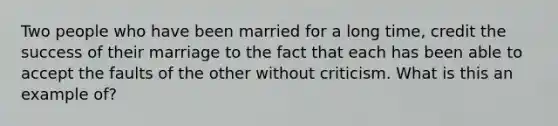 Two people who have been married for a long time, credit the success of their marriage to the fact that each has been able to accept the faults of the other without criticism. What is this an example of?