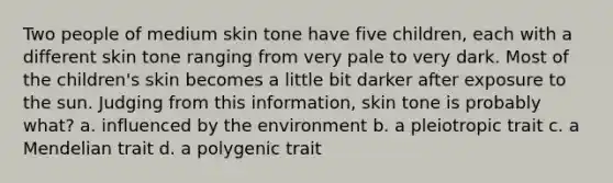 Two people of medium skin tone have five children, each with a different skin tone ranging from very pale to very dark. Most of the children's skin becomes a little bit darker after exposure to the sun. Judging from this information, skin tone is probably what? a. influenced by the environment b. a pleiotropic trait c. a Mendelian trait d. a polygenic trait