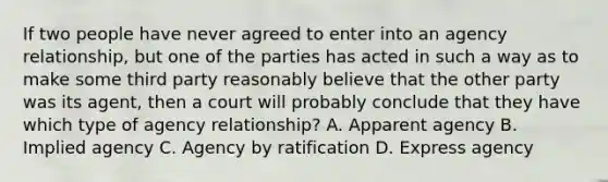 If two people have never agreed to enter into an agency relationship, but one of the parties has acted in such a way as to make some third party reasonably believe that the other party was its agent, then a court will probably conclude that they have which type of agency relationship? A. Apparent agency B. Implied agency C. Agency by ratification D. Express agency