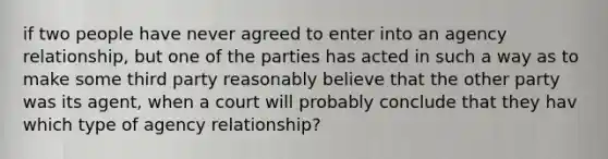 if two people have never agreed to enter into an agency relationship, but one of the parties has acted in such a way as to make some third party reasonably believe that the other party was its agent, when a court will probably conclude that they hav which type of agency relationship?