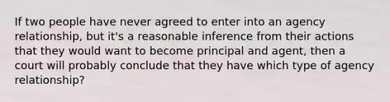 If two people have never agreed to enter into an agency relationship, but it's a reasonable inference from their actions that they would want to become principal and agent, then a court will probably conclude that they have which type of agency relationship?