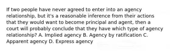 If two people have never agreed to enter into an agency relationship, but it's a reasonable inference from their actions that they would want to become principal and agent, then a court will probably conclude that they have which type of agency relationship? A. Implied agency B. Agency by ratification C. Apparent agency D. Express agency