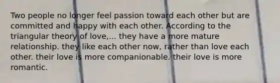 Two people no longer feel passion toward each other but are committed and happy with each other. According to the triangular theory of love,... they have a more mature relationship. they like each other now, rather than love each other. their love is more companionable. their love is more romantic.