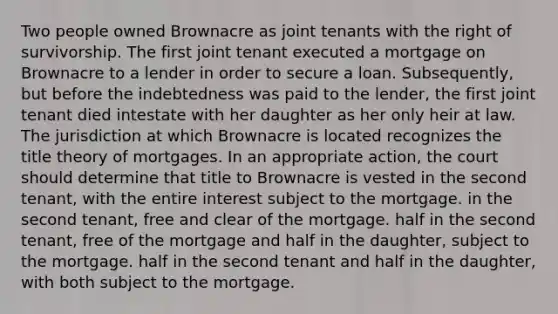 Two people owned Brownacre as joint tenants with the right of survivorship. The first joint tenant executed a mortgage on Brownacre to a lender in order to secure a loan. Subsequently, but before the indebtedness was paid to the lender, the first joint tenant died intestate with her daughter as her only heir at law. The jurisdiction at which Brownacre is located recognizes the title theory of mortgages. In an appropriate action, the court should determine that title to Brownacre is vested in the second tenant, with the entire interest subject to the mortgage. in the second tenant, free and clear of the mortgage. half in the second tenant, free of the mortgage and half in the daughter, subject to the mortgage. half in the second tenant and half in the daughter, with both subject to the mortgage.