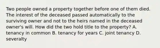 Two people owned a property together before one of them died. The interest of the deceased passed automatically to the surviving owner and not to the heirs named in the deceased owner's will. How did the two hold title to the property? A. tenancy in common B. tenancy for years C. joint tenancy D. severalty