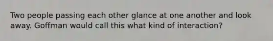 Two people passing each other glance at one another and look away. Goffman would call this what kind of interaction?