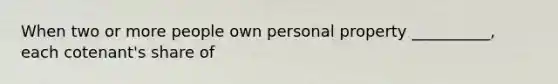 When two or more people own personal property __________, each cotenant's share of