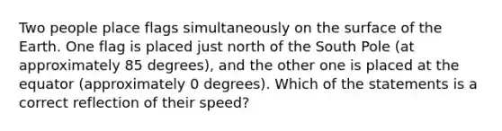 Two people place flags simultaneously on the surface of the Earth. One flag is placed just north of the South Pole (at approximately 85 degrees), and the other one is placed at the equator (approximately 0 degrees). Which of the statements is a correct reflection of their speed?