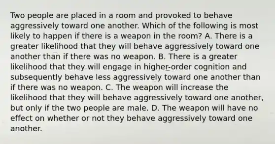 Two people are placed in a room and provoked to behave aggressively toward one another. Which of the following is most likely to happen if there is a weapon in the room? A. There is a greater likelihood that they will behave aggressively toward one another than if there was no weapon. B. There is a greater likelihood that they will engage in higher-order cognition and subsequently behave less aggressively toward one another than if there was no weapon. C. The weapon will increase the likelihood that they will behave aggressively toward one another, but only if the two people are male. D. The weapon will have no effect on whether or not they behave aggressively toward one another.