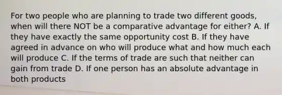 For two people who are planning to trade two different goods, when will there NOT be a comparative advantage for either? A. If they have exactly the same opportunity cost B. If they have agreed in advance on who will produce what and how much each will produce C. If the terms of trade are such that neither can gain from trade D. If one person has an absolute advantage in both products