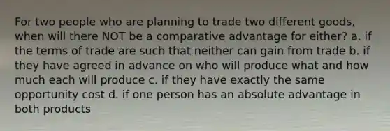 For two people who are planning to trade two different goods, when will there NOT be a comparative advantage for either? a. if the terms of trade are such that neither can gain from trade b. if they have agreed in advance on who will produce what and how much each will produce c. if they have exactly the same opportunity cost d. if one person has an absolute advantage in both products