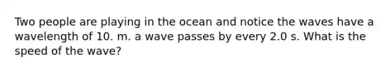 Two people are playing in the ocean and notice the waves have a wavelength of 10. m. a wave passes by every 2.0 s. What is the speed of the wave?