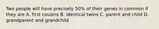 Two people will have precisely 50% of their genes in common if they are A. first cousins B. identical twins C. parent and child D. grandparent and grandchild