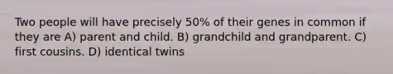 Two people will have precisely 50% of their genes in common if they are A) parent and child. B) grandchild and grandparent. C) first cousins. D) identical twins