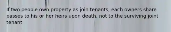 If two people own property as join tenants, each owners share passes to his or her heirs upon death, not to the surviving joint tenant