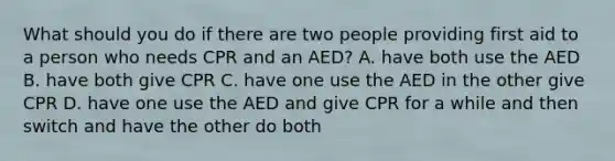 What should you do if there are two people providing first aid to a person who needs CPR and an AED? A. have both use the AED B. have both give CPR C. have one use the AED in the other give CPR D. have one use the AED and give CPR for a while and then switch and have the other do both