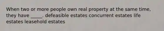 When two or more people own real property at the same time, they have _____. defeasible estates concurrent estates life estates leasehold estates