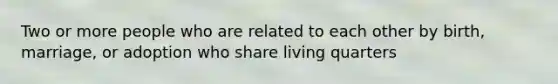 Two or more people who are related to each other by birth, marriage, or adoption who share living quarters