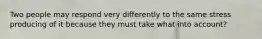 Two people may respond very differently to the same stress producing of it because they must take what into account?