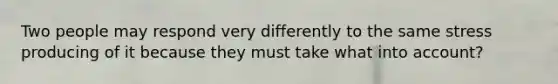 Two people may respond very differently to the same stress producing of it because they must take what into account?