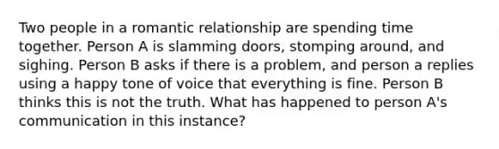 Two people in a romantic relationship are spending time together. Person A is slamming doors, stomping around, and sighing. Person B asks if there is a problem, and person a replies using a happy tone of voice that everything is fine. Person B thinks this is not the truth. What has happened to person A's communication in this instance?