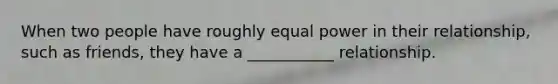 When two people have roughly equal power in their relationship, such as friends, they have a ___________ relationship.