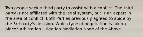 Two people seek a third party to assist with a conflict. The third party is not affiliated with the legal system, but is an expert in the area of conflict. Both Parties previously agreed to abide by the 3rd party's decision. Which type of negotiation is taking place? Arbitration Litigation Mediation None of the Above