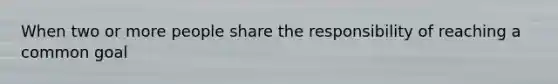 When two or more people share the responsibility of reaching a common goal