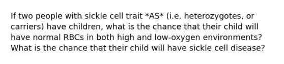 If two people with sickle cell trait *AS* (i.e. heterozygotes, or carriers) have children, what is the chance that their child will have normal RBCs in both high and low-oxygen environments? What is the chance that their child will have sickle cell disease?