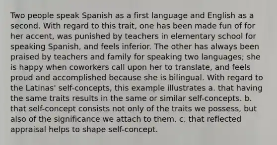 Two people speak Spanish as a first language and English as a second. With regard to this trait, one has been made fun of for her accent, was punished by teachers in elementary school for speaking Spanish, and feels inferior. The other has always been praised by teachers and family for speaking two languages; she is happy when coworkers call upon her to translate, and feels proud and accomplished because she is bilingual. With regard to the Latinas' self-concepts, this example illustrates a. that having the same traits results in the same or similar self-concepts. b. that self-concept consists not only of the traits we possess, but also of the significance we attach to them. c. that reflected appraisal helps to shape self-concept.