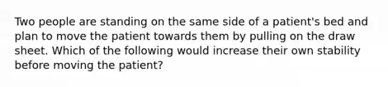 Two people are standing on the same side of a patient's bed and plan to move the patient towards them by pulling on the draw sheet. Which of the following would increase their own stability before moving the patient?