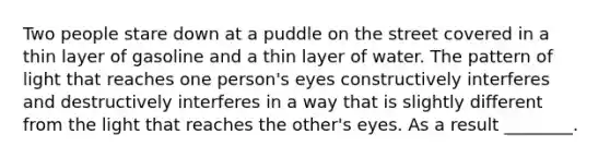 Two people stare down at a puddle on the street covered in a thin layer of gasoline and a thin layer of water. The pattern of light that reaches one person's eyes constructively interferes and destructively interferes in a way that is slightly different from the light that reaches the other's eyes. As a result ________.