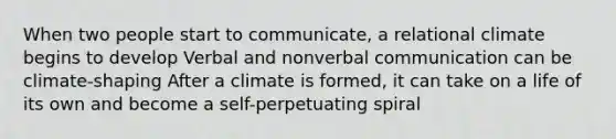 When two people start to communicate, a relational climate begins to develop Verbal and nonverbal communication can be climate-shaping After a climate is formed, it can take on a life of its own and become a self-perpetuating spiral