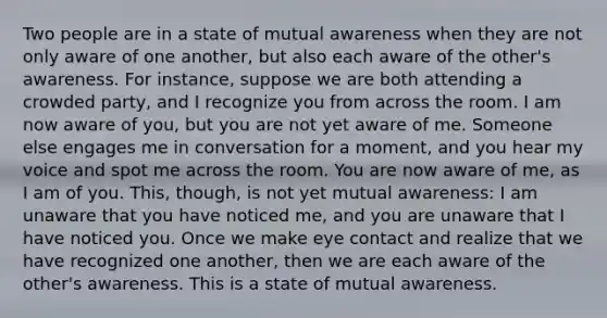 Two people are in a state of mutual awareness when they are not only aware of one another, but also each aware of the other's awareness. For instance, suppose we are both attending a crowded party, and I recognize you from across the room. I am now aware of you, but you are not yet aware of me. Someone else engages me in conversation for a moment, and you hear my voice and spot me across the room. You are now aware of me, as I am of you. This, though, is not yet mutual awareness: I am unaware that you have noticed me, and you are unaware that I have noticed you. Once we make eye contact and realize that we have recognized one another, then we are each aware of the other's awareness. This is a state of mutual awareness.