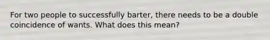 For two people to successfully barter, there needs to be a double coincidence of wants. What does this mean?