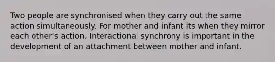 Two people are synchronised when they carry out the same action simultaneously. For mother and infant its when they mirror each other's action. Interactional synchrony is important in the development of an attachment between mother and infant.