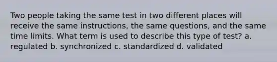 Two people taking the same test in two different places will receive the same instructions, the same questions, and the same time limits. What term is used to describe this type of test? a. regulated b. synchronized c. standardized d. validated