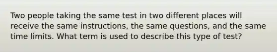 Two people taking the same test in two different places will receive the same instructions, the same questions, and the same time limits. What term is used to describe this type of test?