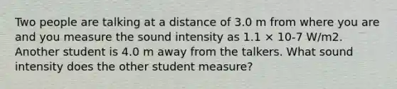 Two people are talking at a distance of 3.0 m from where you are and you measure the sound intensity as 1.1 × 10-7 W/m2. Another student is 4.0 m away from the talkers. What sound intensity does the other student measure?