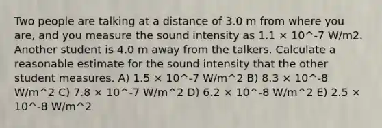 Two people are talking at a distance of 3.0 m from where you are, and you measure the sound intensity as 1.1 × 10^-7 W/m2. Another student is 4.0 m away from the talkers. Calculate a reasonable estimate for the sound intensity that the other student measures. A) 1.5 × 10^-7 W/m^2 B) 8.3 × 10^-8 W/m^2 C) 7.8 × 10^-7 W/m^2 D) 6.2 × 10^-8 W/m^2 E) 2.5 × 10^-8 W/m^2