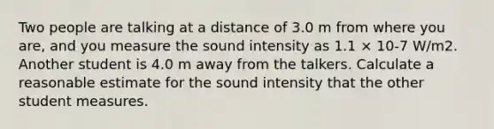 Two people are talking at a distance of 3.0 m from where you are, and you measure the sound intensity as 1.1 × 10-7 W/m2. Another student is 4.0 m away from the talkers. Calculate a reasonable estimate for the sound intensity that the other student measures.