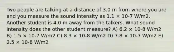 Two people are talking at a distance of 3.0 m from where you are and you measure the sound intensity as 1.1 × 10-7 W/m2. Another student is 4.0 m away from the talkers. What sound intensity does the other student measure? A) 6.2 × 10-8 W/m2 B) 1.5 × 10-7 W/m2 C) 8.3 × 10-8 W/m2 D) 7.8 × 10-7 W/m2 E) 2.5 × 10-8 W/m2