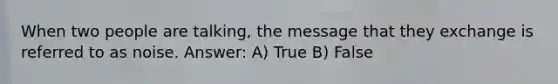 When two people are talking, the message that they exchange is referred to as noise. Answer: A) True B) False