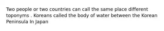 Two people or two countries can call the same place different toponyms . Koreans called the body of water between the Korean Peninsula In Japan